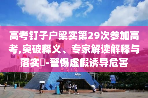 高考釘子戶梁實(shí)第29次參加高考,突破釋義、專家解讀解釋與落實(shí)?-警惕虛假誘導(dǎo)危害
