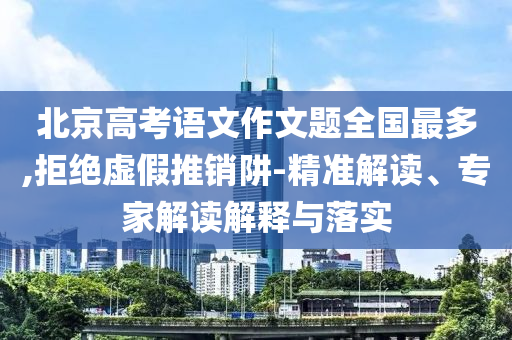 北京高考語(yǔ)文作文題全國(guó)最多,拒絕虛假推銷阱-精準(zhǔn)解讀、專家解讀解釋與落實(shí)