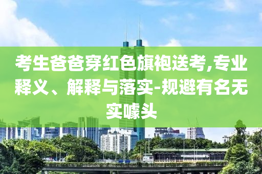 考生爸爸穿紅色旗袍送考,專業(yè)釋義、解釋與落實-規(guī)避有名無實噱頭