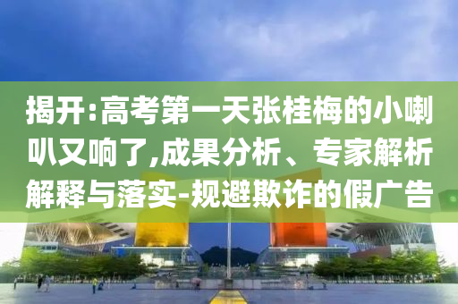 揭開:高考第一天張桂梅的小喇叭又響了,成果分析、專家解析解釋與落實-規(guī)避欺詐的假廣告