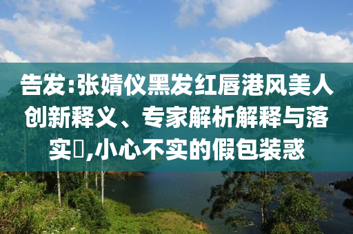 告發(fā):張婧儀黑發(fā)紅唇港風美人創(chuàng)新釋義、專家解析解釋與落實?,小心不實的假包裝惑