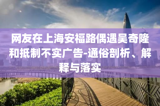 網(wǎng)友在上海安福路偶遇吳奇隆和抵制不實廣告-通俗剖析、解釋與落實