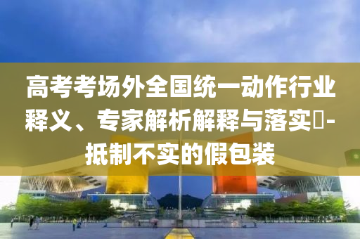 高考考場外全國統(tǒng)一動作行業(yè)釋義、專家解析解釋與落實?-抵制不實的假包裝