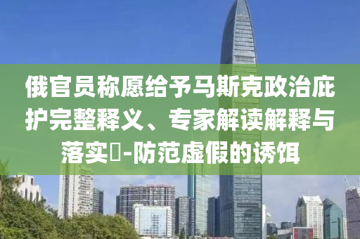 俄官員稱(chēng)愿給予馬斯克政治庇護(hù)完整釋義、專(zhuān)家解讀解釋與落實(shí)?-防范虛假的誘餌