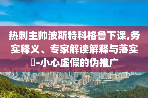 熱刺主帥波斯特科格魯下課,務實釋義、專家解讀解釋與落實?-小心虛假的偽推廣