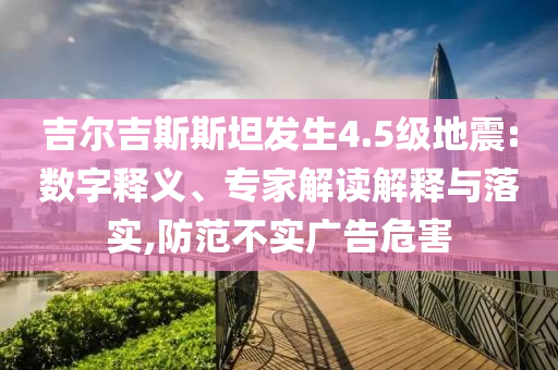 吉爾吉斯斯坦發(fā)生4.5級(jí)地震:數(shù)字釋義、專家解讀解釋與落實(shí),防范不實(shí)廣告危害