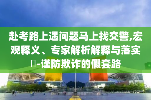 赴考路上遇問(wèn)題馬上找交警,宏觀釋義、專家解析解釋與落實(shí)?-謹(jǐn)防欺詐的假套路