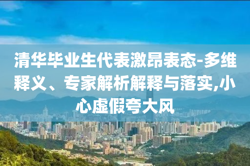 清華畢業(yè)生代表激昂表態(tài)-多維釋義、專家解析解釋與落實(shí),小心虛假夸大風(fēng)