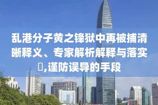 亂港分子黃之鋒獄中再被捕清晰釋義、專家解析解釋與落實?,謹防誤導的手段