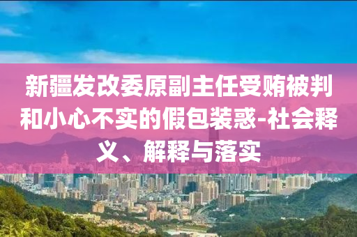 新疆發(fā)改委原副主任受賄被判和小心不實的假包裝惑-社會釋義、解釋與落實