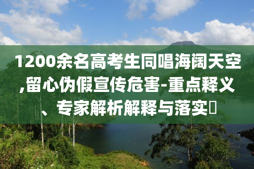 1200余名高考生同唱海闊天空,留心偽假宣傳危害-重點(diǎn)釋義、專(zhuān)家解析解釋與落實(shí)?