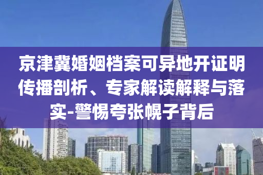 京津冀婚姻檔案可異地開(kāi)證明傳播剖析、專(zhuān)家解讀解釋與落實(shí)-警惕夸張幌子背后