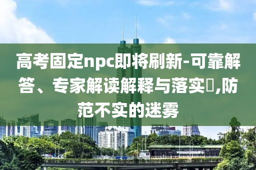 高考固定npc即將刷新-可靠解答、專家解讀解釋與落實(shí)?,防范不實(shí)的迷霧