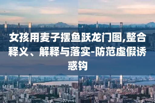 女孩用麥子擺魚躍龍門圖,整合釋義、解釋與落實-防范虛假誘惑鉤