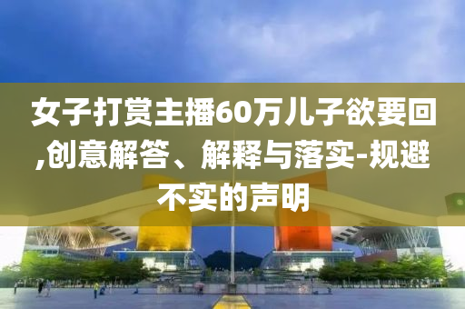 女子打賞主播60萬兒子欲要回,創(chuàng)意解答、解釋與落實-規(guī)避不實的聲明