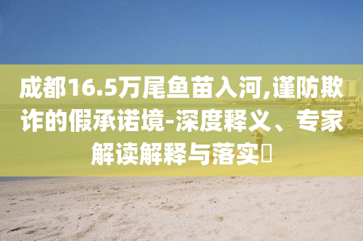 成都16.5萬尾魚苗入河,謹(jǐn)防欺詐的假承諾境-深度釋義、專家解讀解釋與落實?