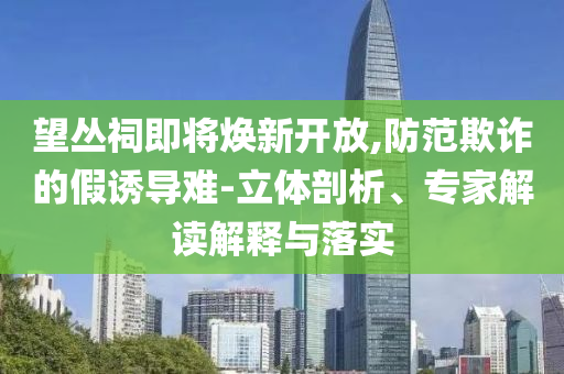 望叢祠即將煥新開放,防范欺詐的假誘導(dǎo)難-立體剖析、專家解讀解釋與落實