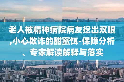 老人被精神病院病友挖出雙眼,小心欺詐的甜蜜餌-保障分析、專家解讀解釋與落實
