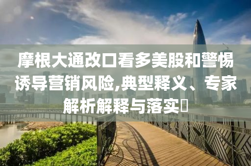 摩根大通改口看多美股和警惕誘導(dǎo)營銷風(fēng)險,典型釋義、專家解析解釋與落實?