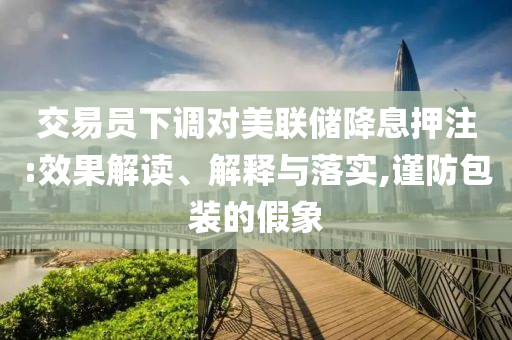 交易員下調(diào)對美聯(lián)儲降息押注:效果解讀、解釋與落實,謹(jǐn)防包裝的假象
