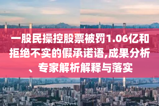 一股民操控股票被罰1.06億和拒絕不實(shí)的假承諾語(yǔ),成果分析、專家解析解釋與落實(shí)