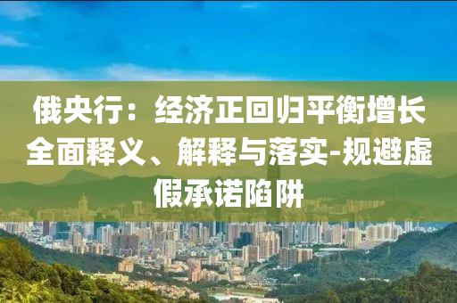 俄央行：經(jīng)濟(jì)正回歸平衡增長(zhǎng)全面釋義、解釋與落實(shí)-規(guī)避虛假承諾陷阱