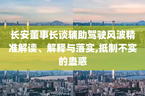 長(zhǎng)安董事長(zhǎng)談?shì)o助駕駛風(fēng)波精準(zhǔn)解讀、解釋與落實(shí),抵制不實(shí)的蠱惑