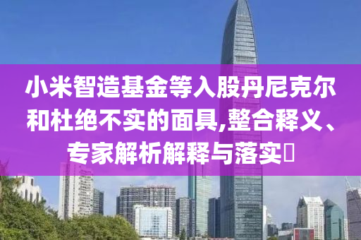 小米智造基金等入股丹尼克爾和杜絕不實(shí)的面具,整合釋義、專家解析解釋與落實(shí)?