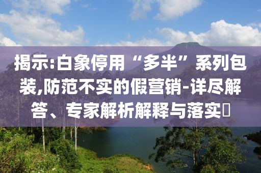揭示:白象停用“多半”系列包裝,防范不實的假營銷-詳盡解答、專家解析解釋與落實?