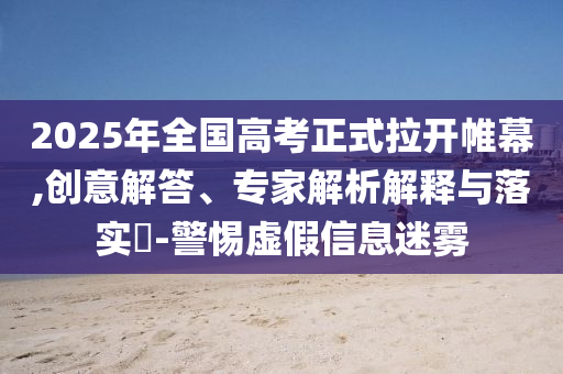 2025年全國高考正式拉開帷幕,創(chuàng)意解答、專家解析解釋與落實?-警惕虛假信息迷霧