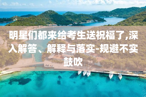 明星們都來給考生送祝福了,深入解答、解釋與落實-規(guī)避不實鼓吹