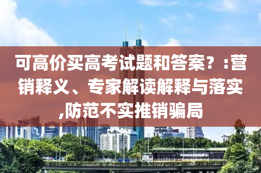 可高價買高考試題和答案？:營銷釋義、專家解讀解釋與落實,防范不實推銷騙局