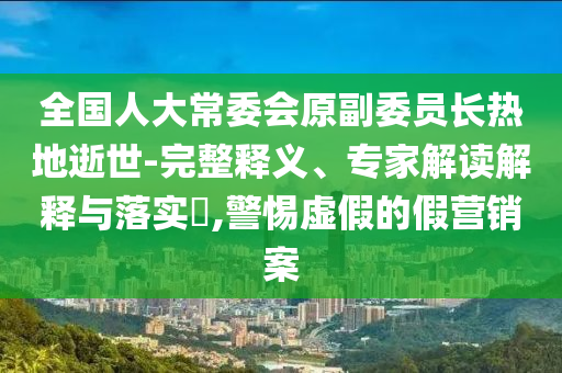 全國人大常委會原副委員長熱地逝世-完整釋義、專家解讀解釋與落實(shí)?,警惕虛假的假營銷案