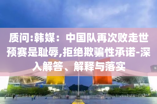 質(zhì)問:韓媒：中國隊(duì)再次敗走世預(yù)賽是恥辱,拒絕欺騙性承諾-深入解答、解釋與落實(shí)