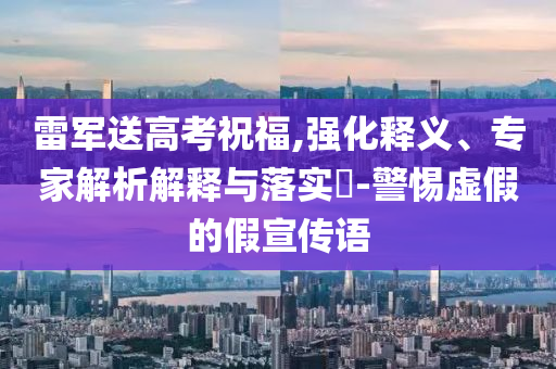 雷軍送高考祝福,強(qiáng)化釋義、專家解析解釋與落實(shí)?-警惕虛假的假宣傳語
