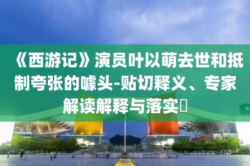 《西游記》演員葉以萌去世和抵制夸張的噱頭-貼切釋義、專家解讀解釋與落實(shí)?