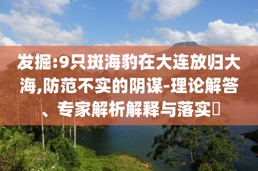 發(fā)掘:9只斑海豹在大連放歸大海,防范不實的陰謀-理論解答、專家解析解釋與落實?