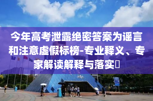 今年高考泄露絕密答案為謠言和注意虛假標榜-專業(yè)釋義、專家解讀解釋與落實?