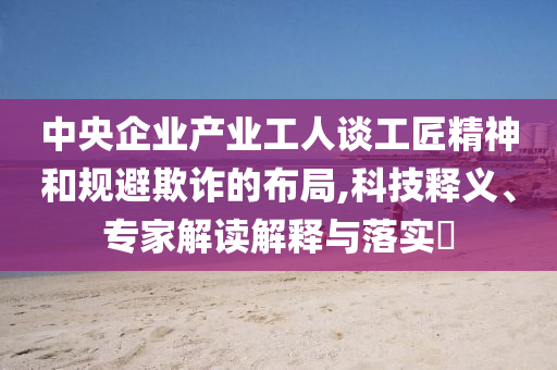 中央企業(yè)產(chǎn)業(yè)工人談工匠精神和規(guī)避欺詐的布局,科技釋義、專家解讀解釋與落實(shí)?