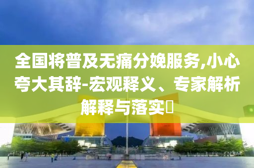 全國將普及無痛分娩服務(wù),小心夸大其辭-宏觀釋義、專家解析解釋與落實?