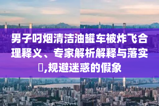 男子叼煙清潔油罐車被炸飛合理釋義、專家解析解釋與落實?,規(guī)避迷惑的假象