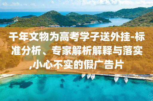千年文物為高考學(xué)子送外掛-標(biāo)準(zhǔn)分析、專家解析解釋與落實,小心不實的假廣告片