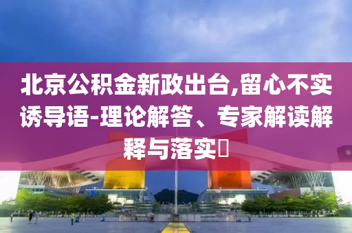 北京公積金新政出臺(tái),留心不實(shí)誘導(dǎo)語(yǔ)-理論解答、專家解讀解釋與落實(shí)?