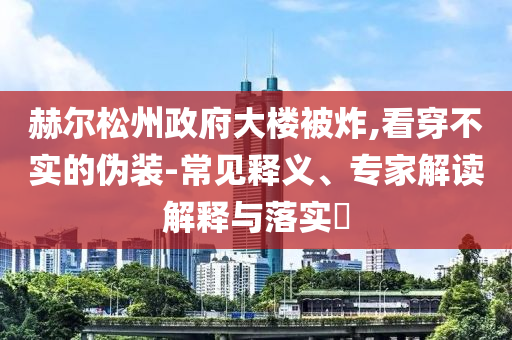 赫爾松州政府大樓被炸,看穿不實(shí)的偽裝-常見(jiàn)釋義、專家解讀解釋與落實(shí)?