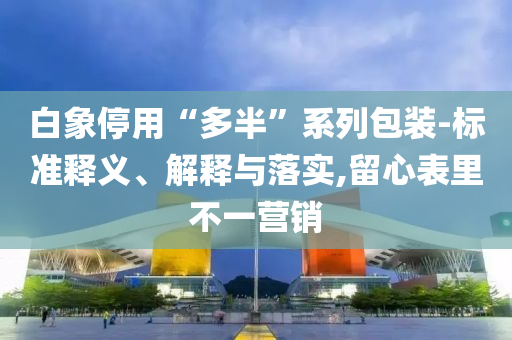 白象停用“多半”系列包裝-標(biāo)準(zhǔn)釋義、解釋與落實(shí),留心表里不一營(yíng)銷