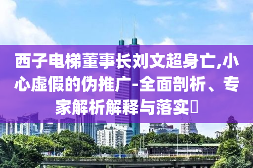 西子電梯董事長(zhǎng)劉文超身亡,小心虛假的偽推廣-全面剖析、專家解析解釋與落實(shí)?