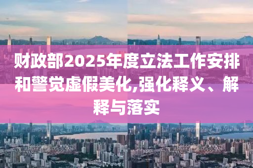 財政部2025年度立法工作安排和警覺虛假美化,強化釋義、解釋與落實