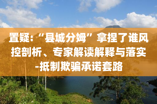 置疑:“縣城分姆”拿捏了誰風控剖析、專家解讀解釋與落實-抵制欺騙承諾套路