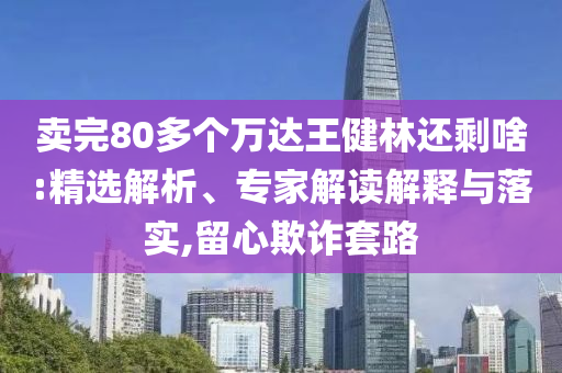 賣完80多個萬達王健林還剩啥:精選解析、專家解讀解釋與落實,留心欺詐套路