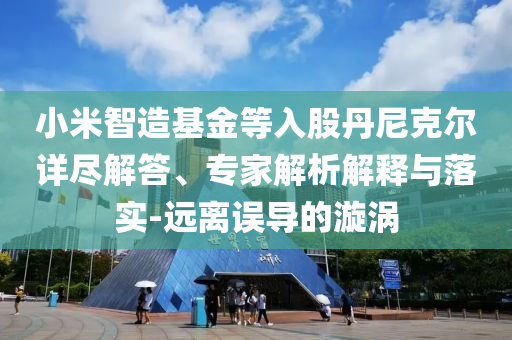 小米智造基金等入股丹尼克爾詳盡解答、專家解析解釋與落實-遠離誤導的漩渦